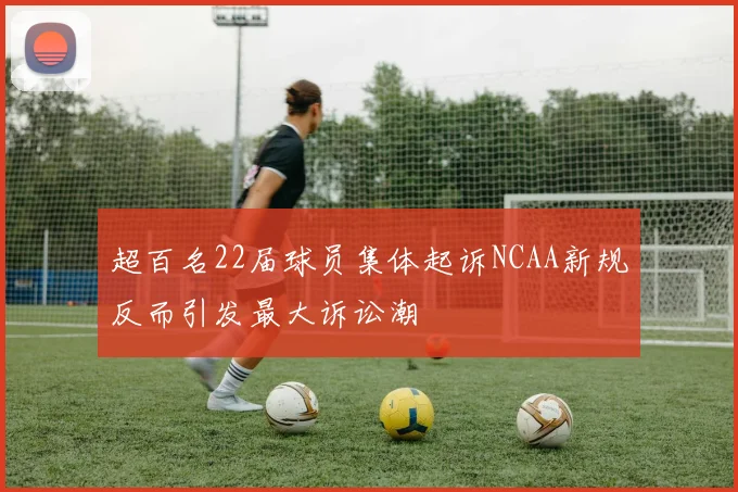 超百名22届球员集体起诉NCAA新规反而引发最大诉讼潮