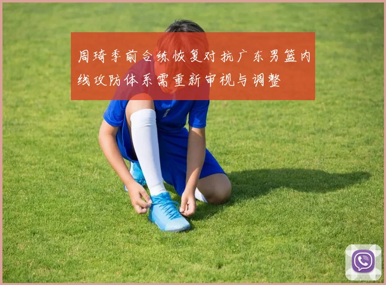 周琦季前合练恢复对抗广东男篮内线攻防体系需重新审视与调整