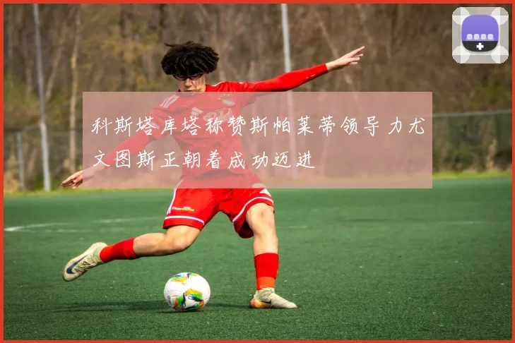 科斯塔库塔称赞斯帕莱蒂领导力尤文图斯正朝着成功迈进