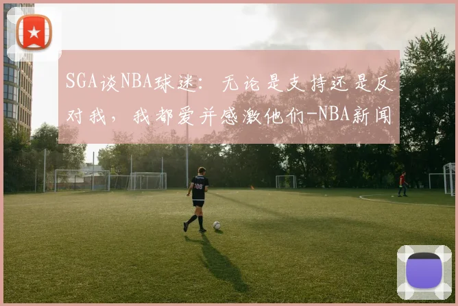 SGA谈NBA球迷：无论是支持还是反对我，我都爱并感激他们-NBA新闻