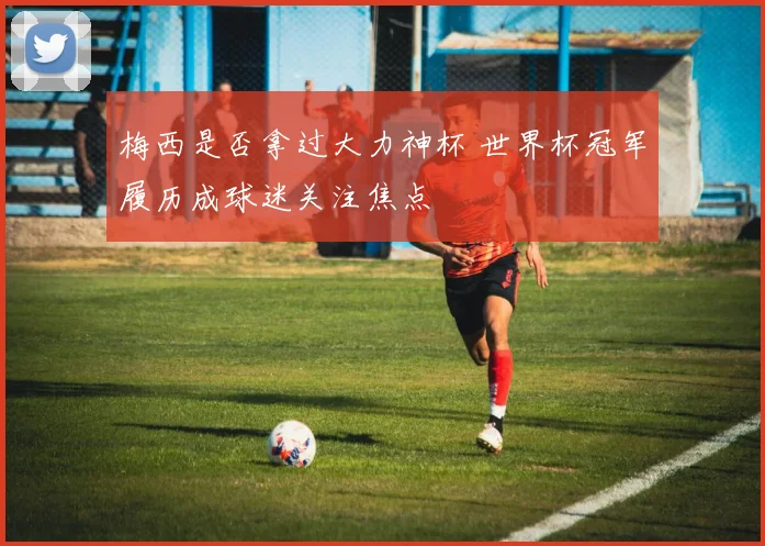 梅西是否拿过大力神杯 世界杯冠军履历成球迷关注焦点