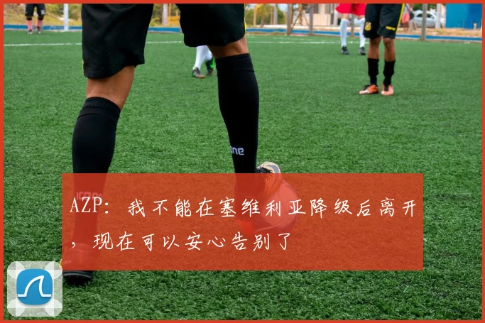 AZP：我不能在塞维利亚降级后离开，现在可以安心告别了