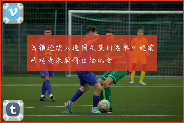 马镇连续入选国足集训名单中超前两轮尚未获得出场机会