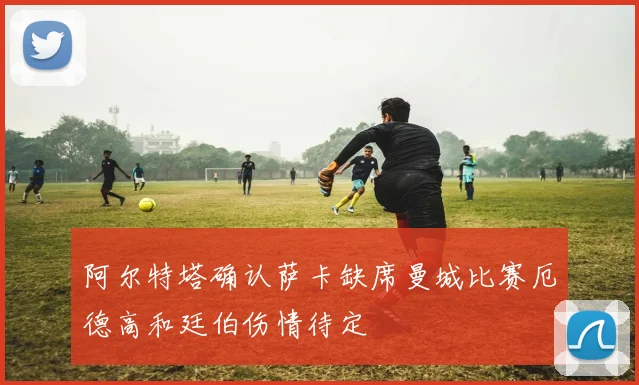 阿尔特塔确认萨卡缺席曼城比赛厄德高和廷伯伤情待定