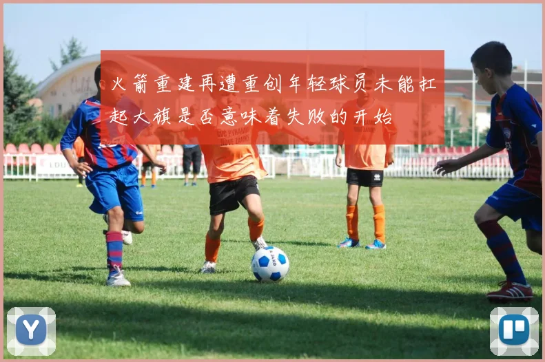 火箭重建再遭重创年轻球员未能扛起大旗是否意味着失败的开始