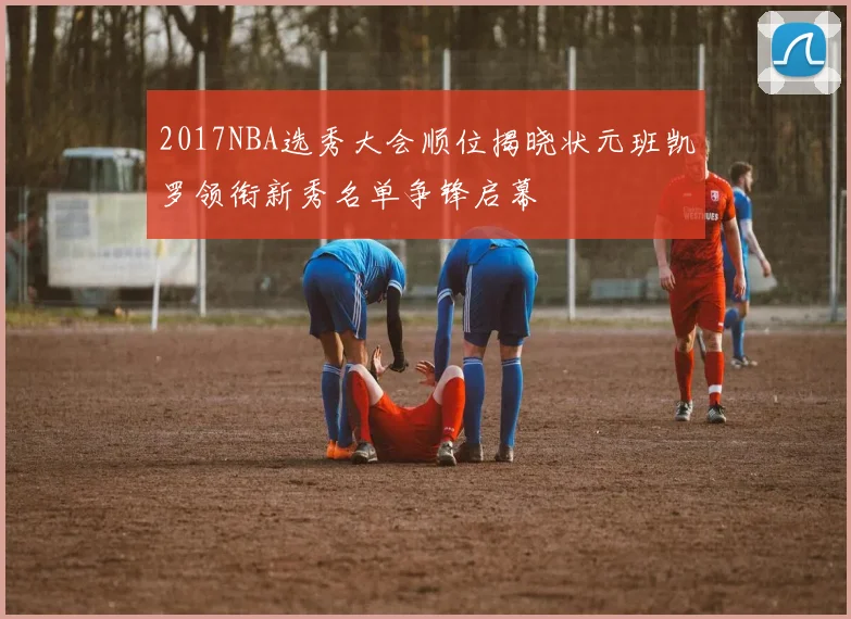 2017NBA选秀大会顺位揭晓状元班凯罗领衔新秀名单争锋启幕