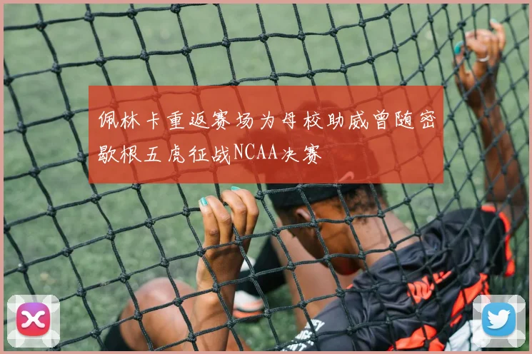 佩林卡重返赛场为母校助威曾随密歇根五虎征战NCAA决赛