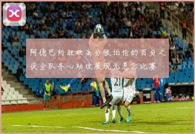阿德巴约狂砍高分张伯伦的百分之夜全队齐心助攻展现无悬念比赛