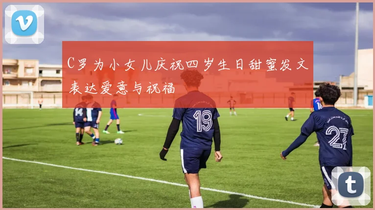 C罗为小女儿庆祝四岁生日甜蜜发文表达爱意与祝福