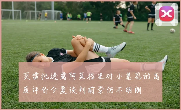 莫雷托透露阿莱格里对小基恩的高度评价今夏谈判前景仍不明朗