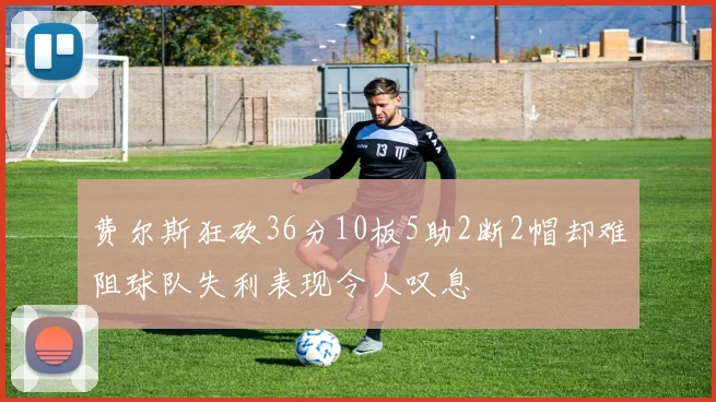 费尔斯狂砍36分10板5助2断2帽却难阻球队失利表现令人叹息