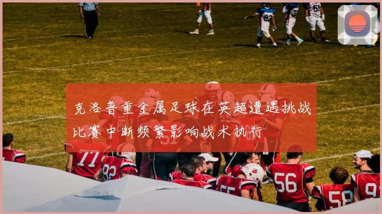 克洛普重金属足球在英超遭遇挑战比赛中断频繁影响战术执行