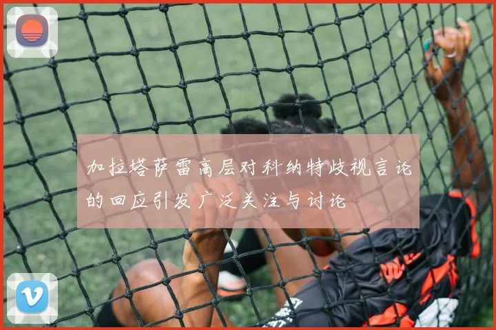 加拉塔萨雷高层对科纳特歧视言论的回应引发广泛关注与讨论