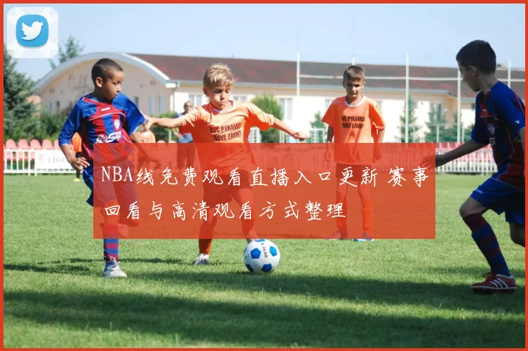 NBA线免费观看直播入口更新 赛事回看与高清观看方式整理