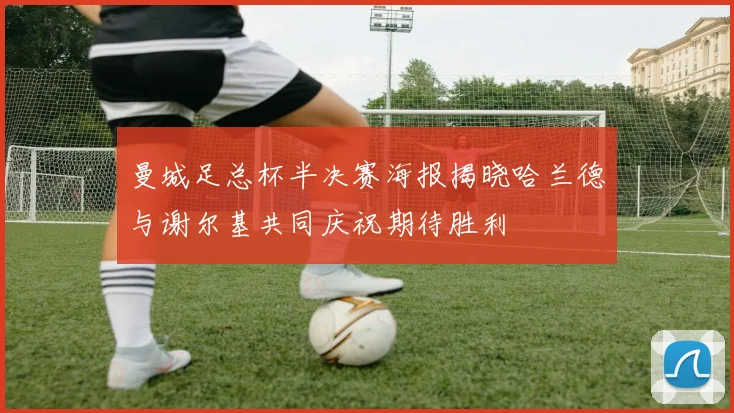 曼城足总杯半决赛海报揭晓哈兰德与谢尔基共同庆祝期待胜利
