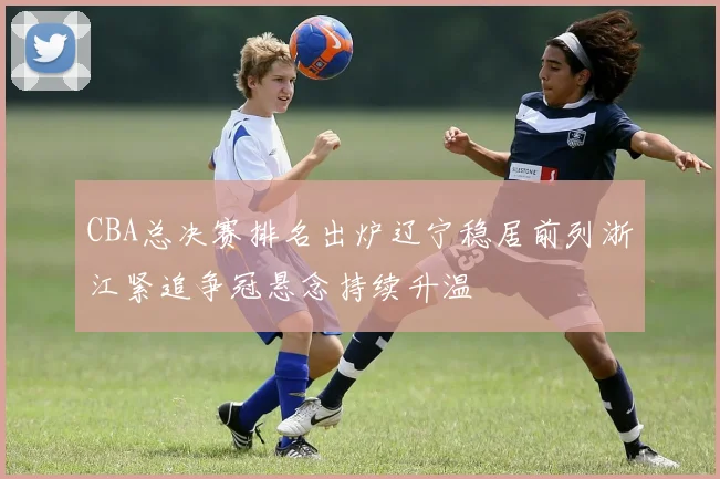 CBA总决赛排名出炉辽宁稳居前列浙江紧追争冠悬念持续升温