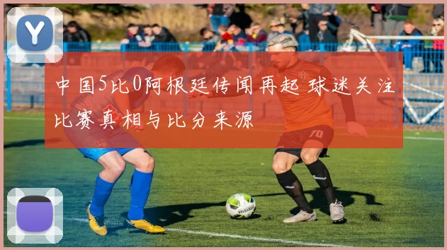 中国5比0阿根廷传闻再起 球迷关注比赛真相与比分来源