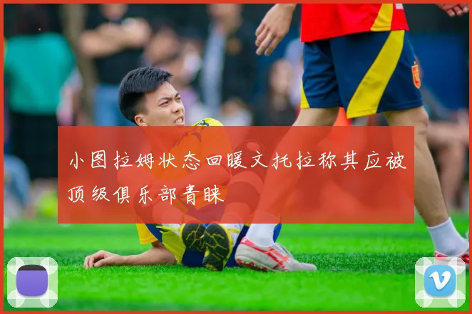 小图拉姆状态回暖文托拉称其应被顶级俱乐部青睐