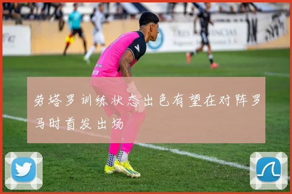 劳塔罗训练状态出色有望在对阵罗马时首发出场